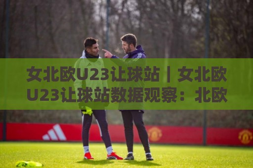 女北欧U23让球站｜女北欧U23让球站数据观察：北欧女子青年足球赛事让球站信息与赛况解读【女北欧U23让球站】🌷最大权威网页让球网官网无插件低调看冠军走盘单双盘
