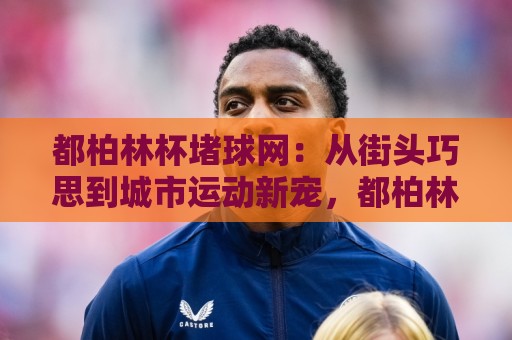 都柏林杯堵球网：从街头巧思到城市运动新宠，都柏林杯堵球网玩法与社群活力全解读🌷最大权威网页让球网官网无插件低调看冠军走盘单双盘