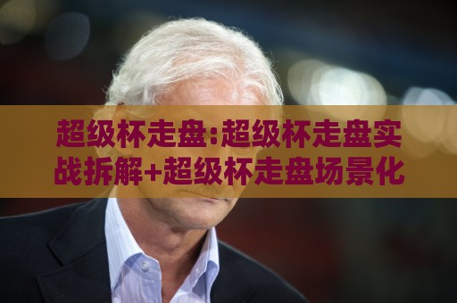 超级杯走盘:超级杯走盘实战拆解+超级杯走盘场景化预判,盘口节奏与临场调整思路🌷最大权威网页押球网走盘单双盘独赢波胆盘大球分析