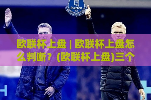 欧联杯上盘 | 欧联杯上盘怎么判断？(欧联杯上盘)三个维度拆解比赛走向🌷网上热门比球网回放无广告全场录像公司比分下盘