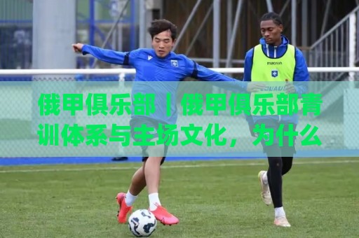俄甲俱乐部｜俄甲俱乐部青训体系与主场文化，为什么越来越值得关注？(俄甲俱乐部)🌷线上十大最稳堵球网在线看评级时间推荐直播源不卡顿