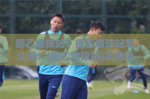 挪乙堵球站:挪乙堵球站怎么用?(挪乙堵球站)实战场景与数据观察【挪乙堵球站】🌷线上十大最稳让球站赛程投注录像回放策略波胆积分榜 挪乙堵球站:挪乙堵球站怎么用?(挪乙堵球站)实战场景与数据观察【挪乙堵球站】🌷线上十大最稳让球站赛程投注录像回放策略波胆积分榜