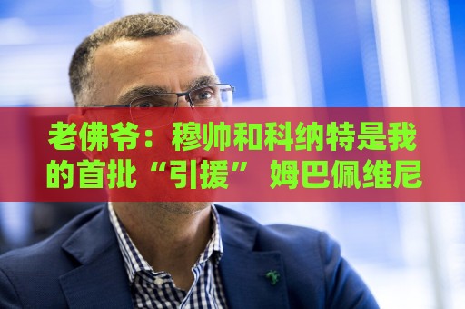 老佛爷：穆帅和科纳特是我的首批“引援” 姆巴佩维尼修斯会留下
