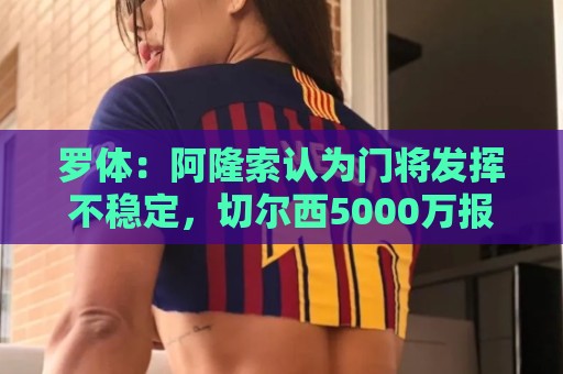 罗体：阿隆索认为门将发挥不稳定，切尔西5000万报价斯维拉尔被拒