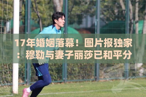 17年婚姻落幕！图片报独家：穆勒与妻子丽莎已和平分手