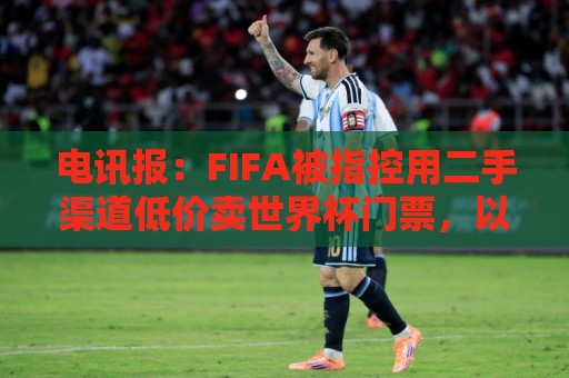 电讯报：FIFA被指控用二手渠道低价卖世界杯门票，以避免退差价