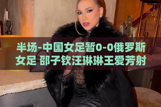 半场-中国女足暂0-0俄罗斯女足 邵子钦汪琳琳王爱芳射门打高
