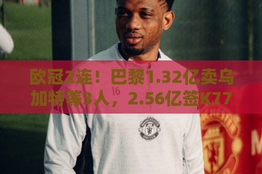 欧冠2连！巴黎1.32亿卖乌加特等3人，2.56亿签K77杜埃内维斯等5人