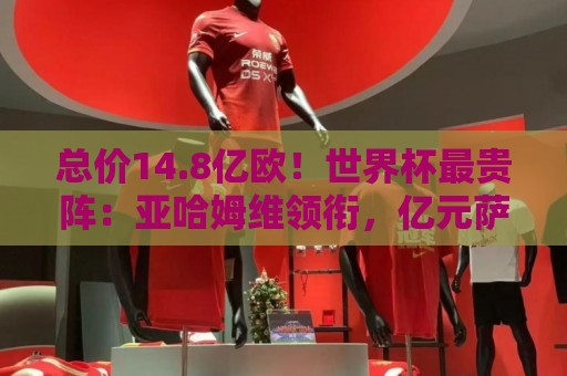 总价14.8亿欧！世界杯最贵阵：亚哈姆维领衔，亿元萨利巴坐镇后防