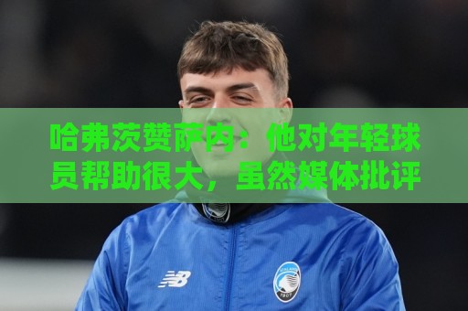 哈弗茨赞萨内：他对年轻球员帮助很大，虽然媒体批评他但他是顶级
