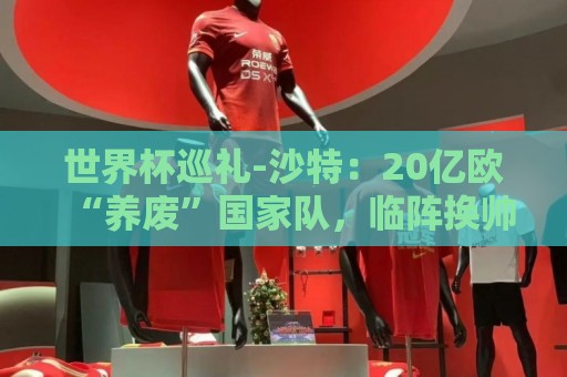世界杯巡礼-沙特：20亿欧“养废”国家队，临阵换帅难有奇迹