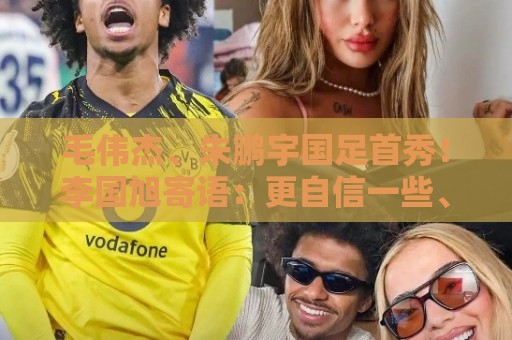 毛伟杰、朱鹏宇国足首秀！李国旭寄语：更自信一些、更大胆一些
