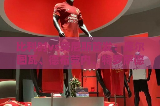 比利时vs突尼斯首发：库尔图瓦、德布劳内、特罗萨德、多库出战