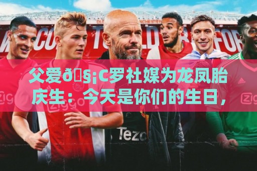 父爱🧡C罗社媒为龙凤胎庆生：今天是你们的生日，爸爸很爱你们