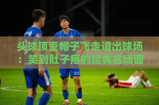 头球顶歪帽子飞走追出球场：笑到肚子疼的经典名场面【头球顶歪帽子飞走追出球场】