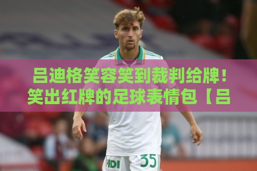 吕迪格笑容笑到裁判给牌！笑出红牌的足球表情包【吕迪格笑容笑到裁判给牌】