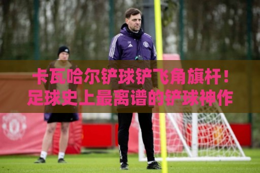卡瓦哈尔铲球铲飞角旗杆！足球史上最离谱的铲球神作【卡瓦哈尔】