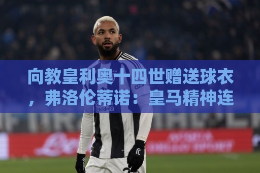 向教皇利奥十四世赠送球衣，弗洛伦蒂诺：皇马精神连接着数百万人
