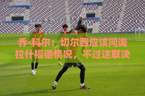 乔·科尔：切尔西应该问询拉什福德情况，不过这取决于交易条件