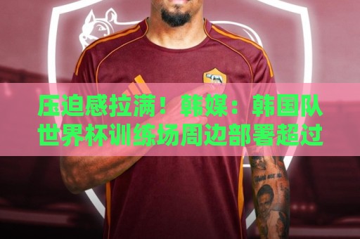 压迫感拉满！韩媒：韩国队世界杯训练场周边部署超过70名警力