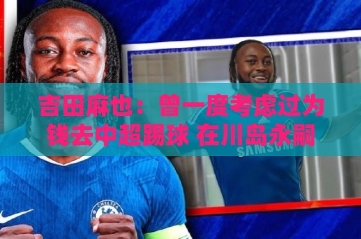 吉田麻也：曾一度考虑过为钱去中超踢球 在川岛永嗣的开导下放弃