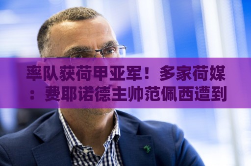 率队获荷甲亚军！多家荷媒：费耶诺德主帅范佩西遭到解雇