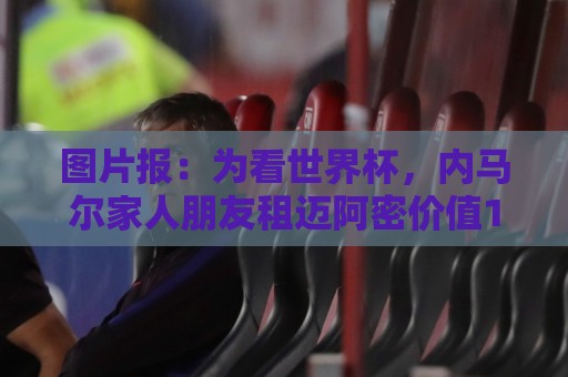 图片报：为看世界杯，内马尔家人朋友租迈阿密价值1250万欧的别墅