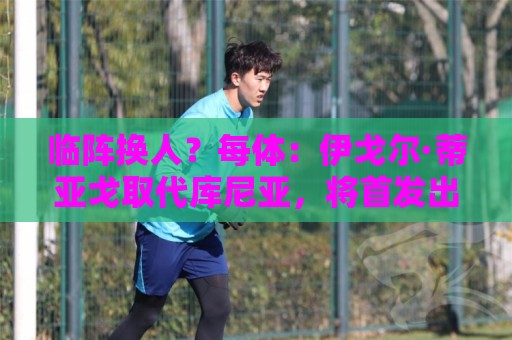 临阵换人？每体：伊戈尔·蒂亚戈取代库尼亚，将首发出战摩洛哥