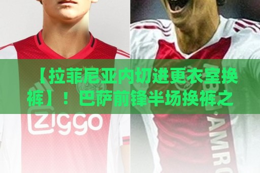 【拉菲尼亚内切进更衣室换裤】！巴萨前锋半场换裤之谜，球迷笑疯(拉菲尼亚内切进更衣室换裤)