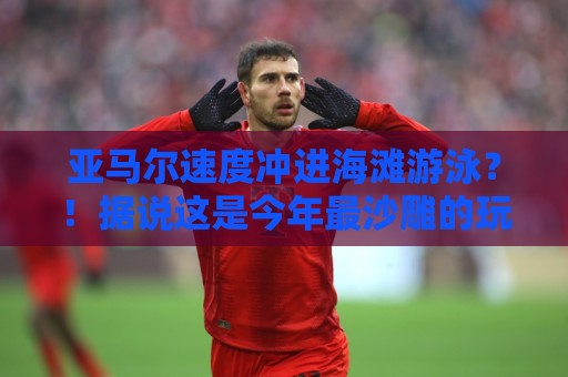 亚马尔速度冲进海滩游泳？！据说这是今年最沙雕的玩水方式【亚马尔速度冲进海滩游泳】
