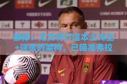 都体：尤文将打造本土为主+强援的架构，已瞄准弗拉泰西 贝拉尔迪