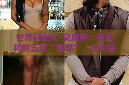 世界杯巡礼-突尼斯：被比利时五球“羞辱”，迦太基之鹰前途难测