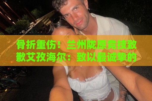 骨折重伤！兰州陇原竞技致歉艾孜海尔：致以最诚挚的歉意与慰问
