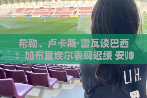 希勒、卢卡斯·雷瓦谈巴西：加布里埃尔表现迟缓 安帅任务艰巨