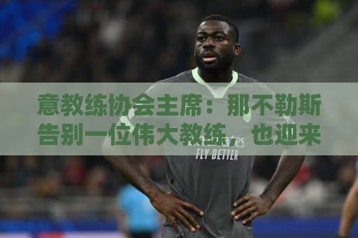 意教练协会主席：那不勒斯告别一位伟大教练，也迎来一位伟大教练