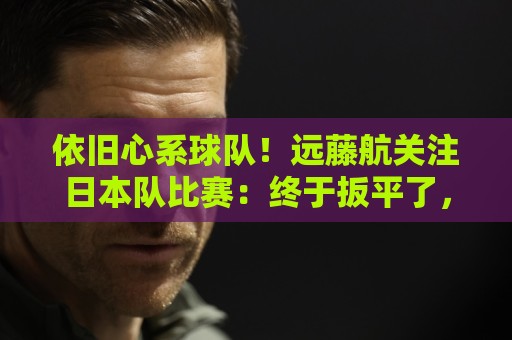 依旧心系球队！远藤航关注日本队比赛：终于扳平了，接下来要取胜