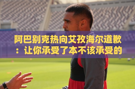 阿巴别克热向艾孜海尔道歉：让你承受了本不该承受的痛苦，对不起