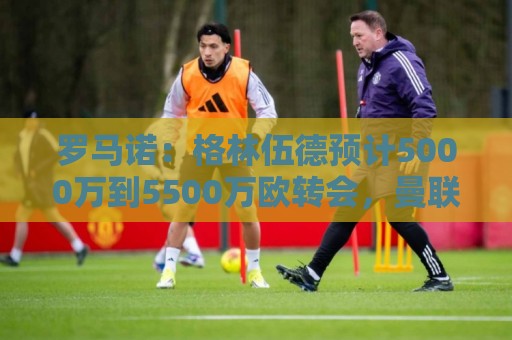罗马诺：格林伍德预计5000万到5500万欧转会，曼联将获得不菲分成