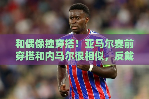 和偶像撞穿搭！亚马尔赛前穿搭和内马尔很相似，反戴帽子满身饰品