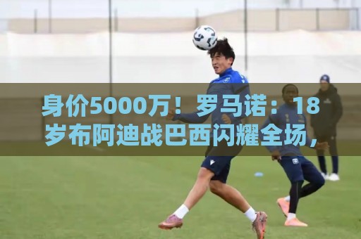 身价5000万！罗马诺：18岁布阿迪战巴西闪耀全场，多家豪门已行动