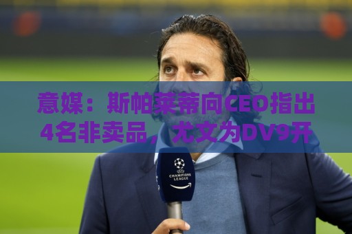 意媒：斯帕莱蒂向CEO指出4名非卖品，尤文为DV9开千万续约签字费