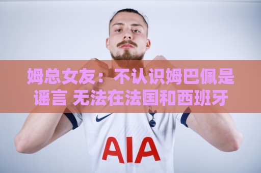 姆总女友：不认识姆巴佩是谣言 无法在法国和西班牙之间做出选择