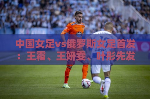 中国女足vs俄罗斯女足首发：王霜、王妍雯、叶彤先发，邵子钦替补