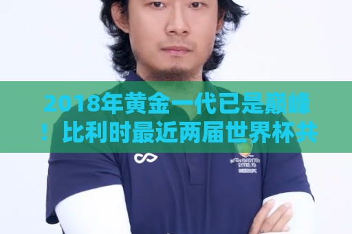 2018年黄金一代已是巅峰！比利时最近两届世界杯共计仅打进2球