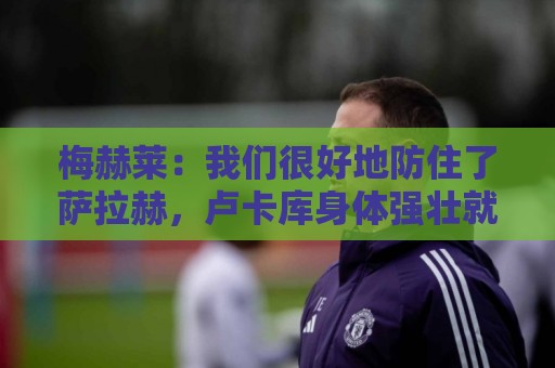 梅赫莱：我们很好地防住了萨拉赫，卢卡库身体强壮就像一头熊