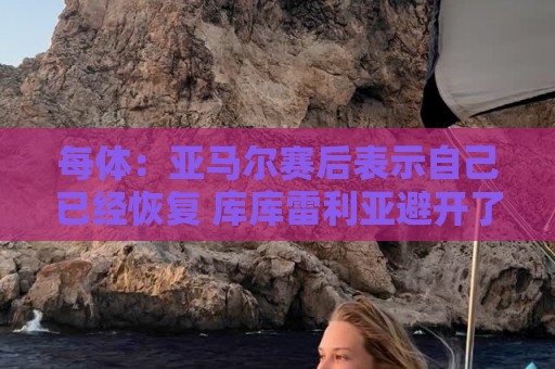 每体：亚马尔赛后表示自己已经恢复 库库雷利亚避开了皇马记者