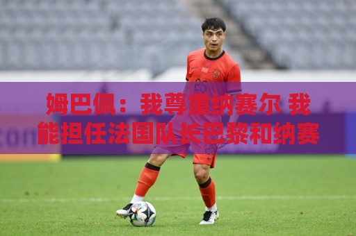 姆巴佩：我尊重纳赛尔 我能担任法国队长巴黎和纳赛尔的帮助很大