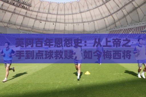 英阿百年恩怨史：从上帝之手到点球救赎，如今梅西将迎“第一次”