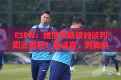 ESPN：维尼修斯续约谈判周三重启！若谈崩，阿森纳或1.5亿欧签他
