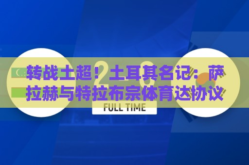 转战土超！土耳其名记：萨拉赫与特拉布宗体育达协议，签约2年